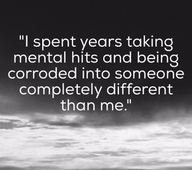 I spent years taking mental hits and being corroded into someone that wasn't me.